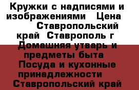Кружки с надписями и изображениями › Цена ­ 250 - Ставропольский край, Ставрополь г. Домашняя утварь и предметы быта » Посуда и кухонные принадлежности   . Ставропольский край